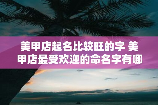 美甲店起名比较旺的字 美甲店最受欢迎的命名字有哪些