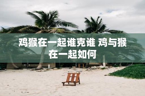 鸡猴在一起谁克谁 鸡与猴在一起如何