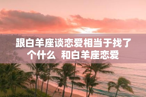 跟白羊座谈恋爱相当于找了个什么 和白羊座恋爱