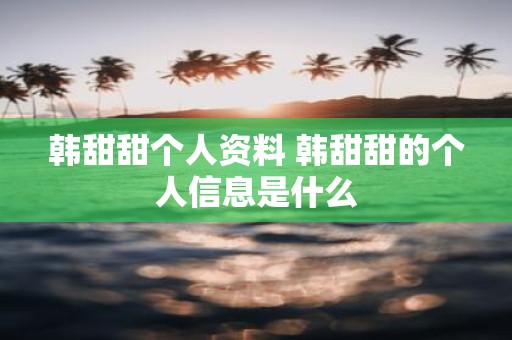 韩甜甜个人资料 韩甜甜的个人信息是什么