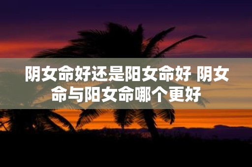 阴女命好还是阳女命好 阴女命与阳女命哪个更好