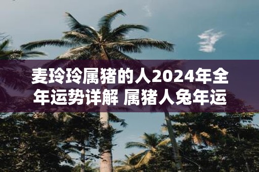 麦玲玲属猪的人2025年全年运势详解 属猪人蛇年运程及每月运势