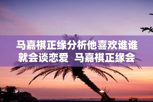 马嘉祺正缘分析他喜欢谁谁就会谈恋爱 马嘉祺正缘会是圈外人吗