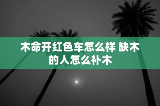 木命开红色车怎么样 缺木的人怎么补木