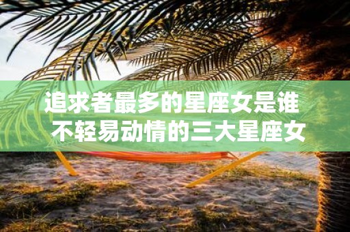 追求者最多的星座女是谁 不轻易动情的三大星座女