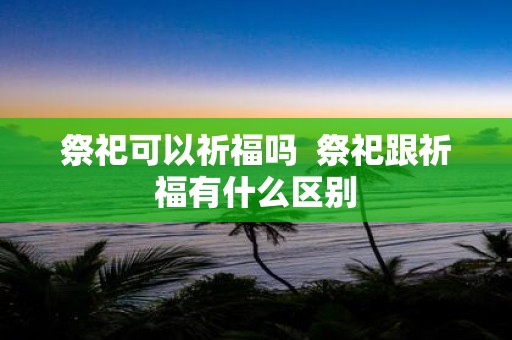 祭祀可以祈福吗 祭祀跟祈福有什么区别
