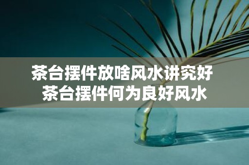 茶台摆件放啥风水讲究好 茶台摆件何为良好风水