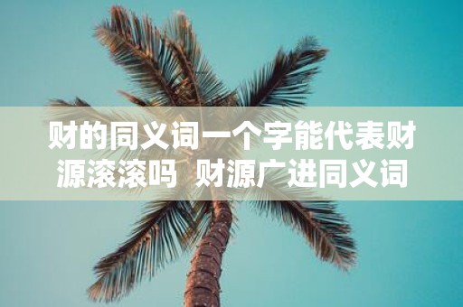 财的同义词一个字能代表财源滚滚吗 财源广进同义词