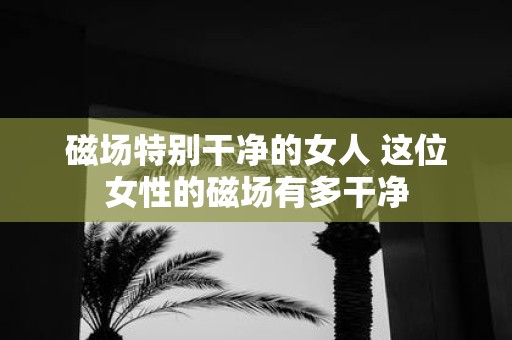 磁场特别干净的女人 这位女性的磁场有多干净