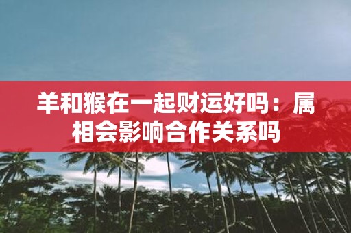 羊和猴在一起财运好吗：属相会影响合作关系吗