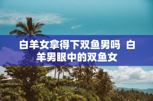 白羊女拿得下双鱼男吗 白羊男眼中的双鱼女