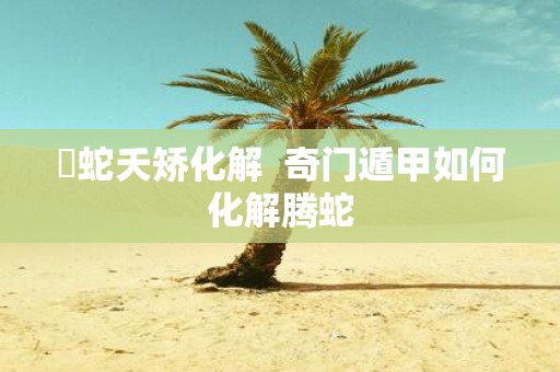 螣蛇夭矫化解 奇门遁甲如何化解腾蛇