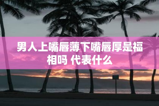 男人上嘴唇薄下嘴唇厚是福相吗 代表什么