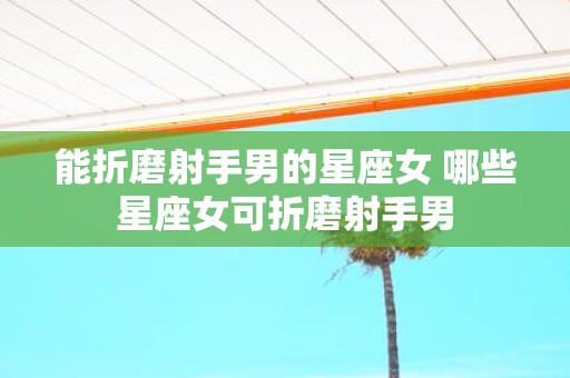 能折磨射手男的星座女 哪些星座女可折磨射手男