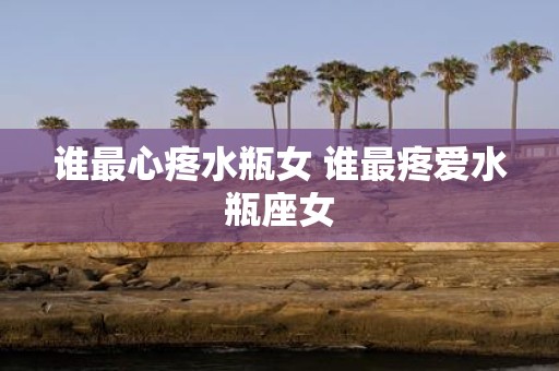 谁最心疼水瓶女 谁最疼爱水瓶座女