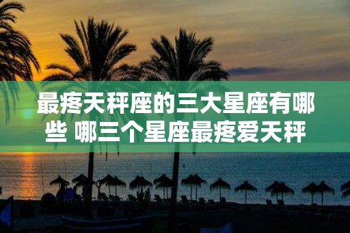 最疼天秤座的三大星座有哪些 哪三个星座最疼爱天秤座
