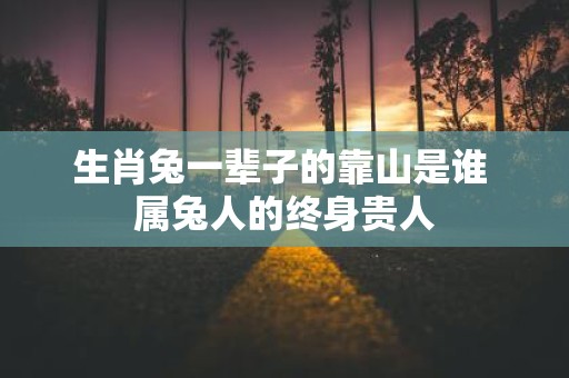 生肖兔一辈子的靠山是谁 属兔人的终身贵人