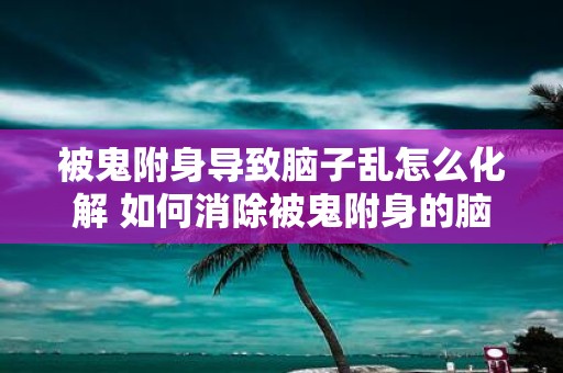 被鬼附身导致脑子乱怎么化解 如何消除被鬼附身的脑子乱