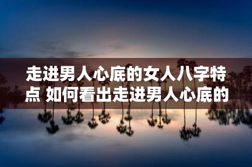 走进男人心底的女人八字特点 如何看出走进男人心底的女人