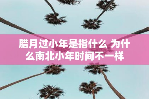 腊月过小年是指什么 为什么南北小年时间不一样
