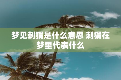 梦见刺猬是什么意思 刺猬在梦里代表什么