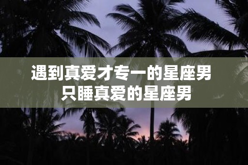 遇到真爱才专一的星座男 只睡真爱的星座男