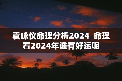 袁咏仪命理分析2025 命理看2025年谁有好运呢