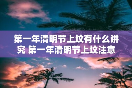 第一年清明节上坟有什么讲究 第一年清明节上坟注意事项