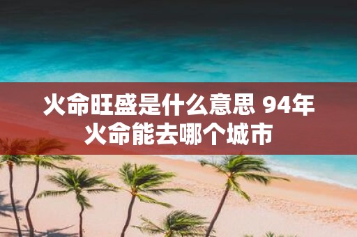 火命旺盛是什么意思 94年火命能去哪个城市