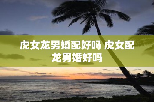 虎女龙男婚配好吗 虎女配龙男婚好吗