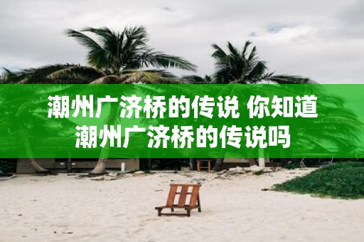 潮州广济桥的传说 你知道潮州广济桥的传说吗