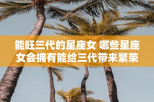 能旺三代的星座女 哪些星座女会拥有能给三代带来繁荣昌盛的命运