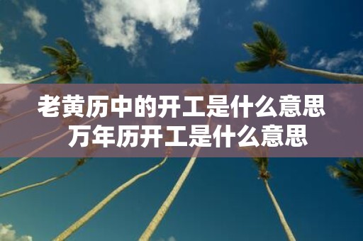老黄历中的开工是什么意思 万年历开工是什么意思
