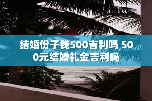 结婚份子钱500吉利吗 500元结婚礼金吉利吗