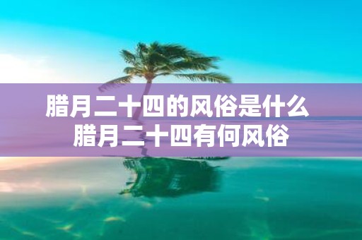 腊月二十四的风俗是什么 腊月二十四有何风俗