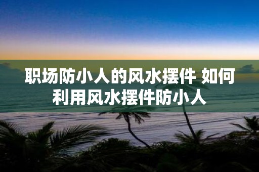 职场防小人的风水摆件 如何利用风水摆件防小人