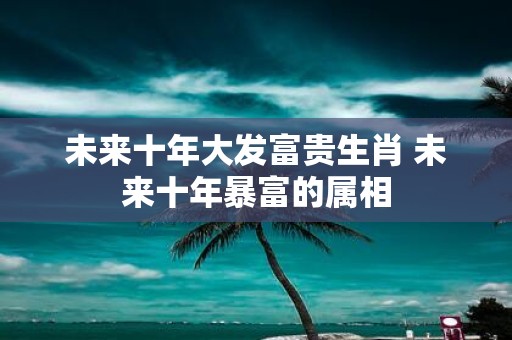 未来十年大发富贵生肖 未来十年暴富的属相