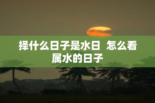 择什么日子是水日 怎么看属水的日子