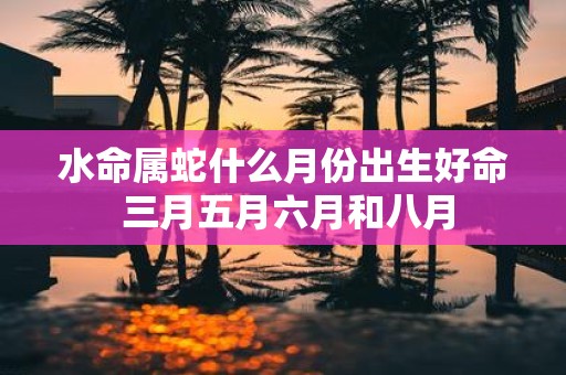 水命属蛇什么月份出生好命 三月五月六月和八月