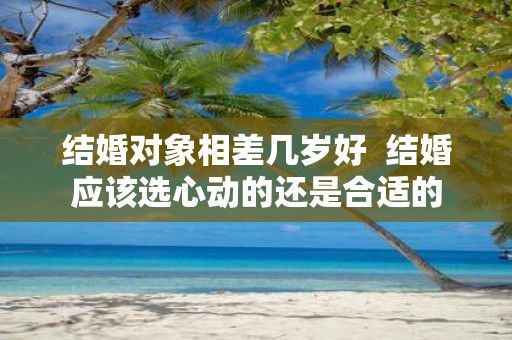 结婚对象相差几岁好 结婚应该选心动的还是合适的