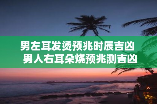 男左耳发烫预兆时辰吉凶 男人右耳朵烧预兆测吉凶