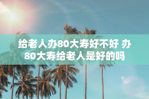 给老人办80大寿好不好 办80大寿给老人是好的吗