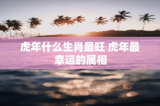 虎年什么生肖最旺 虎年最幸运的属相