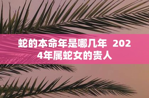 蛇的本命年是哪几年 2025年属蛇女的贵人