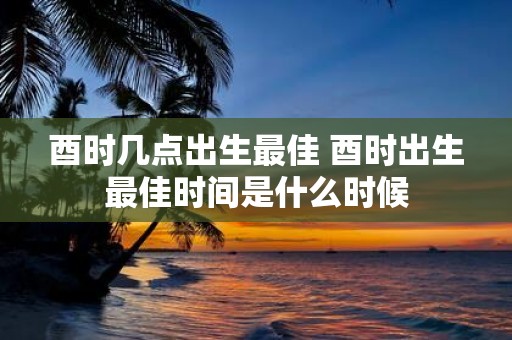 酉时几点出生最佳 酉时出生最佳时间是什么时候