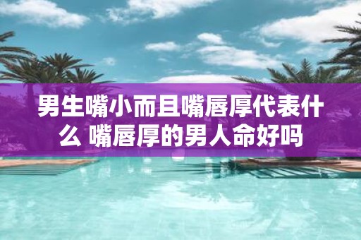 男生嘴小而且嘴唇厚代表什么 嘴唇厚的男人命好吗