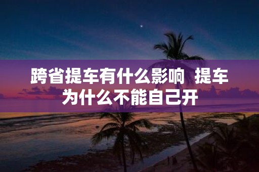 跨省提车有什么影响 提车为什么不能自己开