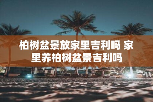柏树盆景放家里吉利吗 家里养柏树盆景吉利吗