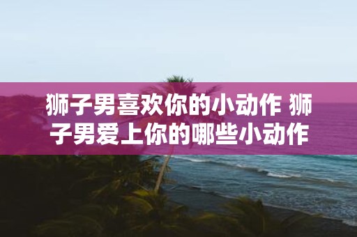 狮子男喜欢你的小动作 狮子男爱上你的哪些小动作