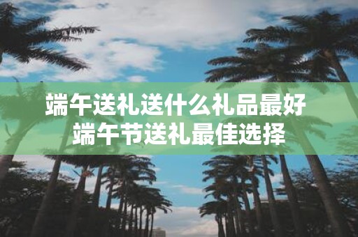 端午送礼送什么礼品最好 端午节送礼最佳选择